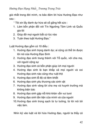Hướng Đạo Hạng Nhất_ Trương Trọng Trác
giá nhất trong đời mình, ra bảo đảm lời hứa Hướng Đạo như
sau :
“ Tôi xin lấy đanh dự hứa sẽ cố gắng hết sức :
1. Làm bổn phận đối với Tín Ngưỡng Tâm Linh và Quốc
gia tôi
2. Giúp đỡ mọi người bất cứ lúc nào
3. Tuân theo luật Hướng Đạo.”
Luật Hướng đạo gồm có 10 điều :
1. Hướng đạo sinh trọng danh dự; ai cũng có thể tin được
lời nói của Hướng Đạo Sinh
2. Hướng đạo sinh trung thành với Tổ quốc, với cha mẹ,
với người cộng sự
3. Hướng đạo sinh có bổn phận giúp ích mọi người
4. Hướng đạo sinh là bạn khắp cả mọi người và coi
Hướng đạo sinh nào cũng như ruột thịt
5. Hướng đạo sinh lễ độ và liêm khiết
6. Hướng đạo sinh yêu thương các sinh vật
7. Hướng đạo sinh vâng lời cha mẹ và huynh trưởng mà
không biện bác
8. Hướng đạo sinh gặp nỗi khó khăn vẫn vui tươi
9. Hướng đạo sinh tằn tiện của mình và của người
10.Hướng đạo sinh trong sạch từ tư tưởng, từ lời nói tới
việc làm.
Nhìn kỹ vào luật và lời hứa Hướng đạo, người ta thấy có
42
 