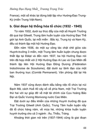 Hướng Đạo Hạng Nhất_ Trương Trọng Trác
France), một số khác lại đứng biệt lập như Hướng-Đạo Trung-
Kỳ (miền Trung Việt-Nam).
b. Giai đoạn hệ thống hóa tổ chức (1932 - 1945)
Từ năm 1932, dưới sự thúc đẩy của một số Huynh Trưởng
đã qua trại Gilwell, Trung tâm huấn luyện của Hướng Đạo Thế
giới tại Anh Quốc, tại mỗi miền : Bắc kỳ, Trung kỳ và Nam Kỳ,
đều có thành lập một hội Hướng Đạo.
Đến năm 1936, do một sự công tác chặt chẽ giữa các
Huynh-trưởng 3 miền, một Trung tâm huấn luyện chung được
thiết lập tại Đàlạt và đến năm 1937, ba hội Hướng Đạo nói
trên đã hợp nhất với 2 Hội Hướng Đạo Ai Lao và Cao Miên để
thành lập liên Hội Hướng Đạo Đông Dương (Fédération
Indochinoise de Scoutisme), đặt dưới sự lãnh đạo của một
ban thường trực (Comité Permanent). Văn phòng đặt tại Hà
Nội.
Năm 1937 cũng được đánh dấu bằng việc tổ chức tại núi
Bạch Mã, cách Huế 40 cây số về phía Nam, một Trại Trường
thứ hai với sự giúp đỡ về mặt tài chính của Cựu hoàng Bảo
Đại và Quốc Vương Monivong nước Cao Miên.
Đặt dưới sự điều khiển của những Huynh trưởng đã qua
Trại Trường Gilwell (Anh Quốc), Trung Tâm huấn luyện nầy
đã tổ chức hàng năm, về mùa hè, những khóa huấn luyện
huynh trưởng cho cả 3 ngành : Ấu, Thiếu, Tráng.
Khoảng thời gian nói trên (1937-1944) cũng là giai đoạn
44
 