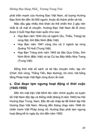 Hướng Đạo Hạng Nhất_ Trương Trọng Trác
phát triển mạnh của Hướng Đạo Việt Nam, số lượng Hướng
Đạo Sinh lên đến 30.000 người, thuộc đủ thành phần xã hội.
Mặc dầu gặp nhiều khó khăn do thế chiến thứ 2 gây nên
nhất là về mặt di chuyển, Hưởng Đạo Việt Nam đã tổ chức
được 3 buổi Họp Bạn toàn quốc như sau:
• Họp Bạn năm 1940 cho cả ngành (Ấu, Thiếu, Tráng) tại
rừng Sặt, tỉnh Bắc Ninh (Bắc Việt)
• Họp Bạn năm 1941 cũng cho cả 3 ngành tại rừng
Quảng Tế Huế (Trung Việt)
• Họp Bạn Tráng sinh năm 1943 tại đảo Qua Châu, tỉnh
Ninh Bình (Bắc Việt) và tại Cù lao Bảy Miểu Nha Trang
(Trung Việt)
Đồng thời một số sách và tài liệu chuyên môn, tạp chí
(Chef, Giữ vững, Thẳng Tiến, Bạn đường), trò chơi, hát bằng
tiếng Pháp hoặc Việt Ngữ cũng được ấn loát.
c. Giai đoạn tạm ngưng hoạt động vì thời cuộc
(1945-1950)
Đến khi mặt trận Việt Minh lên nắm chính quyền và tuyên
bố Việt Nam độc lập và thống nhất (tháng 8 năm 1945) ba Hội
Hướng Đạo Trung, Nam, Bắc đã sát nhập lại để thành lập Hội
Hướng Đạo Việt Nam. Nhưng đến tháng chạp năm 1946 thì
chiến tranh Việt Pháp bùng nổ, Hướng Đạo phải tạm ngưng
hoạt động kể từ ngày ấy cho đến năm 1950.
45
 