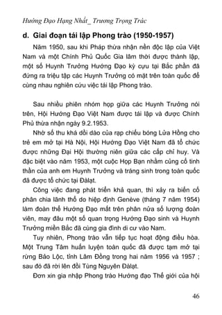 Hướng Đạo Hạng Nhất_ Trương Trọng Trác
d. Giai đoạn tái lập Phong trào (1950-1957)
Năm 1950, sau khi Pháp thừa nhận nền độc lập của Việt
Nam và một Chính Phủ Quốc Gia lâm thời được thành lập,
một số Huynh Trưởng Hướng Đạo kỳ cựu tại Bắc phần đã
đứng ra triệu tập các Huynh Trưởng có mặt trên toàn quốc để
cùng nhau nghiên cứu việc tái lập Phong trào.
Sau nhiều phiên nhóm họp giữa các Huynh Trưởng nói
trên, Hội Hướng Đạo Việt Nam được tái lập và được Chính
Phủ thừa nhận ngày 9.2.1953.
Nhờ số thu khá dồi dào của rạp chiếu bóng Lửa Hồng cho
trẻ em mở tại Hà Nội, Hội Hướng Đạo Việt Nam đã tổ chức
được những Đại Hội thường niên giữa các cấp chỉ huy. Và
đặc biệt vào năm 1953, một cuộc Họp Bạn nhằm củng cố tinh
thần của anh em Huynh Trưởng và tráng sinh trong toàn quốc
đã được tổ chức tại Đàlạt.
Công việc đang phát triển khả quan, thì xảy ra biến cố
phân chia lãnh thổ do hiệp định Genève (tháng 7 năm 1954)
làm đoàn thể Hướng Đạo mất trên phân nửa số lượng đoàn
viên, may đâu một số quan trọng Hướng Đạo sinh và Huynh
Trưởng miền Bắc đã cùng gia đình di cư vào Nam.
Tuy nhiên, Phong trào vẫn tiếp tục hoạt động điều hòa.
Một Trung Tâm huấn luyện toàn quốc đã được tạm mở tại
rừng Bảo Lộc, tỉnh Lâm Đồng trong hai năm 1956 và 1957 ;
sau đó đã rời lên đồi Tùng Nguyên Đàlạt.
Đơn xin gia nhập Phong trào Hướng đạo Thế giới của hội
46
 