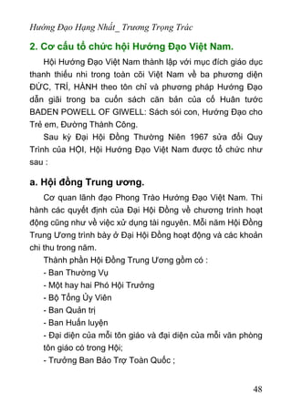 Hướng Đạo Hạng Nhất_ Trương Trọng Trác
2. Cơ cấu tổ chức hội Hướng Đạo Việt Nam.
Hội Hướng Đạo Việt Nam thành lập với mục đích giáo dục
thanh thiếu nhi trong toàn cõi Việt Nam về ba phương diện
ĐỨC, TRÍ, HÀNH theo tôn chỉ và phương pháp Hướng Đạo
dẫn giãi trong ba cuốn sách căn bản của cố Huân tước
BADEN POWELL OF GIWELL: Sách sói con, Hướng Đạo cho
Trẻ em, Đường Thành Công.
Sau kỳ Đại Hội Đồng Thường Niên 1967 sửa đổi Quy
Trình của HỘI, Hội Hướng Đạo Việt Nam được tổ chức như
sau :
a. Hội đồng Trung ương.
Cơ quan lãnh đạo Phong Trào Hướng Đạo Việt Nam. Thi
hành các quyết định của Đại Hội Đồng về chương trình hoạt
động cũng như về việc xử dụng tài nguyên. Mỗi năm Hội Đồng
Trung Ương trình bày ở Đại Hội Đồng hoạt động và các khoản
chi thu trong năm.
Thành phần Hội Đồng Trung Ương gồm có :
- Ban Thường Vụ
- Một hay hai Phó Hội Trưởng
- Bộ Tổng Ủy Viên
- Ban Quản trị
- Ban Huấn luyện
- Đại diện của mỗi tôn giáo và đại diện của mỗi văn phòng
tôn giáo có trong Hội;
- Trưởng Ban Bảo Trợ Toàn Quốc ;
48
 