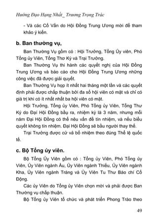 Hướng Đạo Hạng Nhất_ Trương Trọng Trác
- Và các Cố Vấn do Hội Đồng Trung Ương mời để tham
khảo ý kiến.
b. Ban thường vụ,
Ban Thường Vụ gồm có : Hội Trưởng, Tổng Ủy viên, Phó
Tổng ủy Viên, Tổng Thơ Ký và Trại Trưởng.
Ban Thường Vụ thi hành các quyết nghị của Hội Đồng
Trung Ương và báo cáo cho Hội Đồng Trung Ương những
công việc đã được giải quyết.
Ban Thường Vụ họp ít nhất hai tháng một lần và các quyết
định phải được chấp thuận bởi đa số hội viên có mặt và chỉ có
giá trị khi có ít nhất nhất ba hội viên có mặt.
Hội Trưởng, Tổng ủy Viên, Phó Tổng ủy Viên, Tổng Thư
Ký do Đạí Hội Đồng bầụ ra, nhiệm kỳ là 3 năm, nhưng mỗi
năm Đại Hội Đồng có thể nêu vấn đề tín nhiệm, và nếu biểu
quyết không tín nhiệm. Đại Hội Đồng sẽ bầu người thay thế.
Trại Trưởng được cử vả bổ nhiệm theo đúng Thể lệ quốc
tế.
c. Bộ Tổng ủy viên.
Bộ Tổng Ủy Viên gồm có : Tổng ủy Viên, Phó Tổng ủy
Viên, Ủy Viên ngành Ấu, Ủy Viên ngành Thiếu, Ủy Viên ngành
Kha, Ủy Viên ngành Tráng và Ủy Viên Tu Thư Báo chí Cổ
Động.
Các ủy Viên do Tổng ủy Viên chọn mời và phải được Ban
Thường vụ chấp thuận.
Bộ Tổng ủy Viên tổ chức và phát triển Phong Trào theo
49
 