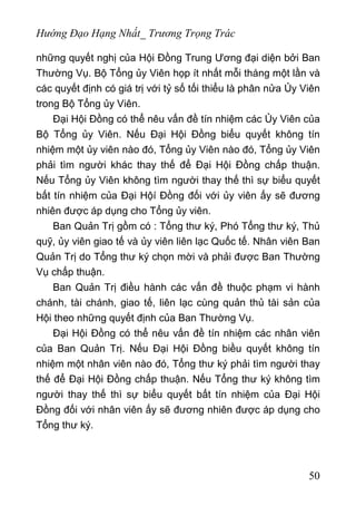 Hướng Đạo Hạng Nhất_ Trương Trọng Trác
những quyết nghị của Hội Đồng Trung Ương đại diện bởi Ban
Thường Vụ. Bộ Tổng ủy Viên họp ít nhất mỗi tháng một lần và
các quyết định có giá trị với tỷ số tối thiểu là phân nửa Ủy Viên
trong Bộ Tổng ủy Viên.
Đại Hội Đồng có thể nêu vấn đề tín nhiệm các Ủy Viên của
Bộ Tổng ủy Viên. Nếu Đại Hội Đồng biểu quyết không tín
nhiệm một ủy viên nào đó, Tổng ủy Viên nào đó, Tổng ủy Viên
phải tìm người khác thay thế để Đại Hội Đồng chấp thuận.
Nếu Tổng ủy Viên không tìm người thay thế thì sự biểu quyết
bất tín nhiệm của Đại Hộí Đồng đối với ủy viên ấy sẽ đương
nhiên được áp dụng cho Tổng ủy viên.
Ban Quản Trị gồm có : Tổng thư ký, Phó Tổng thư ký, Thủ
quỹ, ủy viên giao tế và ủy viên liên lạc Quốc tế. Nhân viên Ban
Quản Trị do Tổng thư ký chọn mời và phải được Ban Thường
Vụ chấp thuận.
Ban Quản Trị điều hành các vấn đề thuộc phạm vi hành
chánh, tài chánh, giao tế, liên lạc cùng quản thủ tài sản của
Hội theo những quyết định của Ban Thường Vụ.
Đại Hội Đồng có thể nêu vấn đề tín nhiệm các nhân viên
của Ban Quản Trị. Nếu Đại Hội Đồng biều quyết không tín
nhiệm một nhân viên nào đó, Tổng thư ký phải tìm người thay
thế để Đại Hội Đồng chấp thuận. Nếu Tổng thư ký không tìm
người thay thế thì sự biểu quyết bất tín nhiệm của Đại Hội
Đồng đối với nhân viên ấy sẽ đương nhiên được áp dụng cho
Tổng thư ký.
50
 
