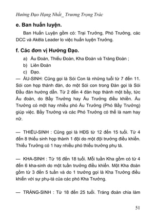 Hướng Đạo Hạng Nhất_ Trương Trọng Trác
e. Ban huấn luyện.
Ban Huấn Luyện gồm có: Trại Trưởng, Phó Trưởng, các
DCC và Akêla Leader lo việc huấn luyện Trưởng.
f. Các đơn vị Hướng Đạo.
a) Ấu Đoàn, Thiếu Đoàn, Kha Đoàn và Tráng Đoàn ;
b) Liên Đoàn
c) Đạo.
— ẤU-SINH: Cũng gọi là Sói Con là những tuổi từ 7 đến 11.
Sói con họp thành đàn, do một Sói con trong Đàn gọi là Sói
Đầu đàn hướng dẫn. Từ 2 đến 4 đàn họp thành một bầy, tức
Ấu đoàn, do Bầy Trưởng hay Ấu Trưởng điều khiền. Ấu
Trưởng có một hay nhiều phó Ấu Trưởng (Phó Bầy Trưởng)
giúp việc. Bầy Trưởng và các Phó Trưởng có thể là nam hay
nữ.
— THIẾU-SINH : Cũng gọi là HĐS từ 12 đến 15 tuổi. Từ 4
đến 8 thiếu sinh họp thành 1 đội do một đội trưởng điều khiển.
Thiếu Trưởng có 1 hay nhiều phó thiếu trưởng phụ tá.
— KHA-SINH : Từ 16 đến 18 tuổi. Mỗi tuần Kha gồm có từ 4
đến 6 kha-sinh do một tuần trưởng điều khiển. Một Kha đoàn
gồm từ 3 đến 5 tuần và do 1 trưởng gọi là Kha Trưởng điều
khiển với sự phụ-tá của các phó Kha Trưởng.
— TRÁNG-SINH : Từ 18 đến 25 tuổi. Tráng đoàn chia làm
51
 