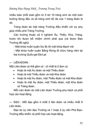 Hướng Đạo Hạng Nhất_ Trương Trọng Trác
nhiều toán (mỗi toán gồm từ 5 tời 10 tráng sinh do một toán
trưởng đứng đầu và số tráng sinh tốí đa của 1 tráng đoàn là
40.
Tráng đoàn do một tráng Trưởng điều khiển với sự phụ
giúp nhiều phó Tráng Trưởng.
Các trưởng thuộc cả 4 nghành Ấu, Thiếu, Kha, Tráng,
trước khi được bổ nhiệm chính phải qua (và được Đạo
Trưởng đề nghị):
- Một khóa huấn luyện Dự Bị rồi một khóa Bạch mã
- Một khóa huấn luyện Bằng Rừng tổ chức hàng năm tại
trại trường Quốc-gia Đà-Lạt
— LIÊN-ĐOÀN :
Một Liên-đoàn có thể gồm có : (ít nhất là 2 đơn vị)
• Hoặc là một Ấu đoàn và một Thiếu đoàn
• Hoặc là một Thiếu đoàn và một Kha đoàn
• Hoặc là một Ấu đoàn, một Thiếu đoàn và một Kha đoàn
• Hoặc là một Ấu đoàn, một Thiếu đoàn, một Kha đoàn
và Tráng đoàn.
Mỗi Liên đoàn do một Liên đoàn Trưởng phụ trách và phối
hợp các hoạt động.
— ĐẠO : Mỗi đạo gồm ít nhất 2 liên đoàn và nhiều nhất 8
Liên đoàn.
Đạo do ủy viên đạo Trưởng và 1 hoặc 2 ủy viên Phó Đạo-
Trưởng điều khiển và phối hợp các hoạt-động.
52
 