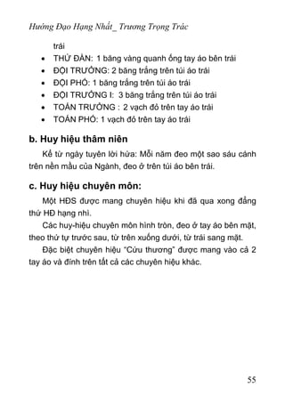 Hướng Đạo Hạng Nhất_ Trương Trọng Trác
trái
• THỨ ĐÀN: 1 băng vàng quanh ống tay áo bên trái
• ĐỘI TRƯỞNG: 2 băng trắng trên túi áo trái
• ĐỘI PHÓ: 1 băng trắng trên túi áo trái
• ĐỘI TRƯỞNG I: 3 băng trắng trên túi áo trái
• TOÁN TRƯỞNG : 2 vạch đỏ trên tay áo trái
• TOÁN PHÓ: 1 vạch đỏ trên tay áo trái
b. Huy hiệu thâm niên
Kể từ ngày tuyên lời hứa: Mỗi năm đeo một sao sáu cánh
trên nền mầu của Ngành, đeo ở trên túi áo bên trái.
c. Huy hiệu chuyên môn:
Một HĐS được mang chuyên hiệu khi đã qua xong đẳng
thứ HĐ hạng nhì.
Các huy-hiệu chuyên môn hình tròn, đeo ở tay áo bên mặt,
theo thứ tự trước sau, từ trên xuống dưới, từ trái sang mặt.
Đặc biệt chuyên hiệu “Cứu thương” được mang vào cả 2
tay áo và đính trên tất cả các chuyên hiệu khác.
55
 