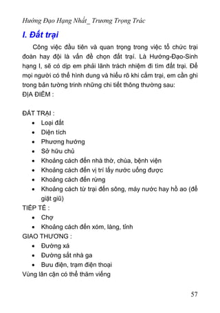 Hướng Đạo Hạng Nhất_ Trương Trọng Trác
I. Đất trại
Công việc đầu tiên và quan trọng trong việc tổ chức trại
đoàn hay đội là vấn đề chọn đất trạí. Là Hướng-Đạo-Sinh
hạng I, sẽ có dịp em phải lãnh trách nhiệm đi tìm đất trại. Để
mọi người có thể hình dung và hiểu rõ khi cắm trại, em cần ghi
trong bản tường trinh những chi tiết thông thường sau:
ĐỊA ĐIỂM :
ĐẤT TRẠI :
• Loại đất
• Diện tích
• Phương hướng
• Sở hữu chủ
• Khoảng cách đến nhà thờ, chùa, bệnh viện
• Khoảng cách đến vị trí lấy nước uống được
• Khoảng cách đến rừng
• Khoảng cách từ trại đến sông, máy nước hay hồ ao (để
giặt giũ)
TIẾP TẾ :
• Chợ
• Khoảng cách đến xóm, làng, tỉnh
GIAO THƯƠNG :
• Đường xá
• Đường sắt nhà ga
• Bưu điện, trạm điện thoại
Vùng lân cận có thể thăm viếng
57
 