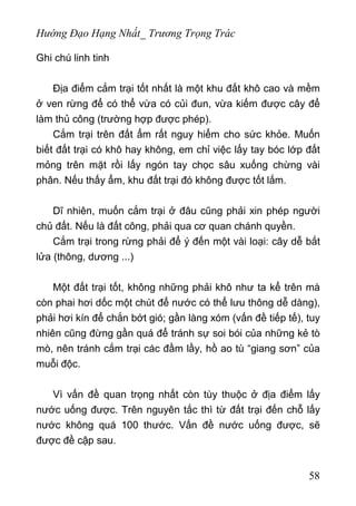 Hướng Đạo Hạng Nhất_ Trương Trọng Trác
Ghi chú linh tinh
Địa điểm cắm trại tốt nhất là một khu đất khô cao và mềm
ở ven rừng để có thể vừa có củi đun, vừa kiếm được cây để
làm thủ công (trường hợp được phép).
Cắm trại trên đất ẩm rất nguy hiểm cho sức khỏe. Muốn
biết đất trại có khô hay không, em chỉ việc lấy tay bóc lớp đất
mỏng trên mặt rồi lấy ngón tay chọc sâu xuống chừng vài
phân. Nếu thấy ẩm, khu đất trại đó không được tốt lắm.
Dĩ nhiên, muốn cắm trại ở đâu cũng phải xin phép người
chủ đất. Nếu là đất công, phải qua cơ quan chánh quyền.
Cắm trại trong rừng phải để ý đến một vài loại: cây dễ bắt
lửa (thông, dương ...)
Một đất trại tốt, không những phải khô như ta kể trên mà
còn phai hơi dốc một chút để nước có thể lưu thông dễ dàng),
phải hơi kín để chắn bớt gió; gần làng xóm (vấn đề tiếp tế), tuy
nhiên cũng đừng gần quá để tránh sự soi bói của những kẻ tò
mò, nên tránh cắm trại các đầm lầy, hồ ao tù “giang sơn” của
muỗi độc.
Vì vấn đề quan trọng nhất còn tùy thuộc ở địa điểm lấy
nước uống được. Trên nguyên tắc thì từ đất trại đến chỗ lấy
nước không quá 100 thước. Vấn đề nước uống được, sẽ
được đề cập sau.
58
 