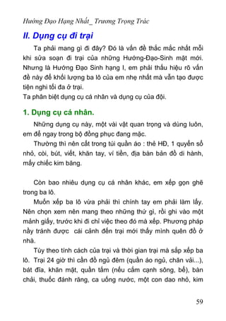 Hướng Đạo Hạng Nhất_ Trương Trọng Trác
II. Dụng cụ đi trại
Ta phải mang gì đi đây? Đó là vấn đề thắc mắc nhất mỗi
khi sửa soạn đi trại của những Hướng-Đạo-Sinh mặt mới.
Nhưng là Hướng Đạo Sinh hạng I, em phải thấu hiệu rõ vấn
đề này để khối lượng ba lô của em nhẹ nhất mà vẫn tạo được
tiện nghi tối đa ở trại.
Ta phân biệt dụng cụ cá nhân và dụng cụ của đội.
1. Dụng cụ cá nhân.
Những dụng cụ này, một vài vật quan trọng và dùng luôn,
em để ngay trong bộ đồng phục đang mặc.
Thường thì nên cất trong túi quần áo : thẻ HĐ, 1 quyển sổ
nhỏ, còi, bút, viết, khăn tay, ví tiền, địa bàn bản đồ di hành,
mấy chiếc kim băng.
Còn bao nhiêu dụng cụ cá nhân khác, em xếp gọn ghẽ
trong ba lô.
Muốn xếp ba lô vừa phải thì chính tay em phải làm lấy.
Nên chọn xem nên mang theo những thứ gì, rồi ghi vào một
mảnh giấy, trước khi đi chỉ việc theo đó mà xếp. Phương pháp
nầy tránh được cái cảnh đến trại mới thấy mình quên đồ ở
nhà.
Tùy theo tính cách của trại và thời gian trại mà sắp xếp ba
lô. Trại 24 giờ thì cần đồ ngủ đêm (quần áo ngủ, chăn vải...),
bát đĩa, khăn mặt, quần tắm (nếu cắm cạnh sông, bể), bàn
chải, thuốc đánh răng, ca uống nước, một con dao nhỏ, kim
59
 