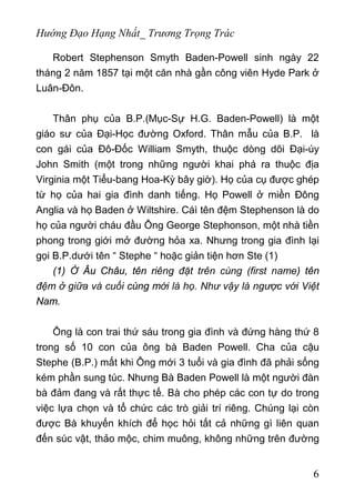 Hướng Đạo Hạng Nhất_ Trương Trọng Trác
Robert Stephenson Smyth Baden-Powell sinh ngày 22
tháng 2 năm 1857 tại một căn nhà gần công viên Hyde Park ở
Luân-Đôn.
Thân phụ của B.P.(Mục-Sự H.G. Baden-Powell) là một
giáo sư của Đại-Học đường Oxford. Thân mẫu của B.P. là
con gái của Đô-Đốc William Smyth, thuộc dòng dõi Đại-úy
John Smith (một trong những người khai phá ra thuộc địa
Virginia một Tiểu-bang Hoa-Kỳ bây giờ). Họ của cụ được ghép
từ họ của hai gia đình danh tiếng. Họ Powell ở miền Đông
Anglia và họ Baden ở Wiltshire. Cáì tên đệm Stephenson là do
họ của người cháu đầu Ông George Stephonson, một nhà tiền
phong trong giới mở đường hỏa xa. Nhưng trong gia đình lại
gọi B.P.dưới tên “ Stephe “ hoặc giản tiện hơn Ste (1)
(1) Ở Âu Châu, tên riêng đặt trên cùng (first name) tên
đệm ở giữa và cuối cùng mới là họ. Như vậy là ngược với Việt
Nam.
Ông là con trai thứ sáu trong gia đình và đứng hàng thứ 8
trong số 10 con của ông bà Baden Powell. Cha của cậu
Stephe (B.P.) mất khi Ông mới 3 tuổi và gia đình đã phải sống
kém phần sung túc. Nhưng Bà Baden Powell là một người đàn
bà đảm đang và rất thực tế. Bà cho phép các con tự do trong
việc lựa chọn và tổ chức các trò giải trí riêng. Chúng lại còn
được Bà khuyến khích để học hỏi tất cả những gì liên quan
đến súc vật, thảo mộc, chim muông, không những trên đường
6
 