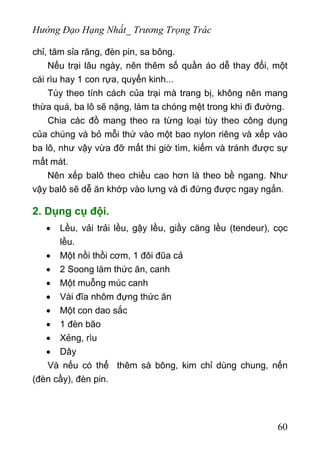 Hướng Đạo Hạng Nhất_ Trương Trọng Trác
chỉ, tăm sỉa răng, đèn pin, sa bông.
Nếu trại lâu ngày, nên thêm số quần áo dễ thay đổi, một
cái rìu hay 1 con rựa, quyển kinh...
Tùy theo tính cách của trại mà trang bị, không nên mang
thừa quá, ba lô sẽ nặng, làm ta chóng mệt trong khi đi đường.
Chia các đồ mang theo ra từng loại tùy theo công dụng
của chúng và bỏ mỗi thứ vào một bao nylon riêng và xếp vào
ba lô, như vậy vừa đỡ mất thi giờ tìm, kiếm và tránh được sự
mất mát.
Nên xếp balô theo chiều cao hơn là theo bề ngang. Như
vậy balô sẽ dễ ăn khớp vào lưng và đi đứng được ngay ngắn.
2. Dụng cụ đội.
• Lều, vải trải lều, gậy lều, giầy căng lều (tendeur), cọc
lều.
• Một nồi thồi cơm, 1 đôi đũa cả
• 2 Soong làm thức ăn, canh
• Một muỗng múc canh
• Vài đĩa nhôm đựng thức ăn
• Một con dao sắc
• 1 đèn bão
• Xẻng, rìu
• Dây
Và nếu có thể thêm sà bông, kim chỉ dùng chung, nến
(đèn cầy), đèn pin.
60
 