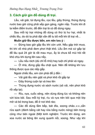 Hướng Đạo Hạng Nhất_ Trương Trọng Trác
3. Cách giữ gìn đồ dùng đi trại.
Lều, vải giải, túi đựng lều, cọc lều, giây thừng, thùng đựng
nước bao giờ cũng phải xếp gọn gàng, ngăn nắp. Trước khi đi
ta kiểm điểm trước, để đến trại là có đồ dùng ngay.
Sau mỗi kỳ trại những đồ dùng có thứ bị hư hại, nhất là
chiếc lều, do dó ta phải đặt vấn để tu bồ mỗi khi đi trại về...
Muốn giữ lều được bền, em nên lưu ý :
— Đừng bao giờ gấp lều khi còn ướt. Nếu gặp trời mưa,
thì khi về nhà phải đem phơi thật khô. Lều ẩm mà cứ gấp lại
để lâu quá 24 giờ là rất mau mục, ấy là chưa kể mùi hôi rất
khó chịu khi dựng lên sau nầy.
--- Lều nếu rách (dù chỉ lỗ nhỏ) hay tuột chỉ phải vá ngay.
— Ở nhà, đừng gấp lều chặt quá. Nên để không khí lưu
thông được qua các nếp gấp.
Ngoài chiếc lều, em còn phải để ý đến :
— Vải giải lều nên giặt và phơi khô rồi gấp lại
— Giây thừng cuộn lại và treo lên
--- Thùng đựng nước và xách nước (sô vải, nên phơi khô
rồi xếp lại).
--- Rìu, rựa, cuốc xẻng, nên dùng đúng lúc và không nên
vứt bừa bãi. Sau mỗi kỳ trại, rìu và rựa nên bôi qua một lớp
mỡ và bỏ trong bao, để ở nơi khô ráo;
— Các đồ dùng lầm bếp, bát đĩa, xoong chảo..v.v.,cần
rửa sạch (đánh bằng cát hay rửa bằng nước nóng) bên trong
cũng như bên ngoài (Một kinh nghiệm: Trước khi dùng, em
xoa nước sà bông lên xung quanh nồi, xoong. Như vậy khi
61
 