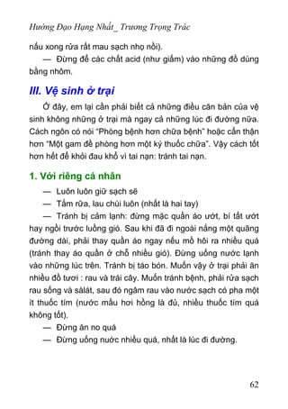 Hướng Đạo Hạng Nhất_ Trương Trọng Trác
nấu xong rửa rất mau sạch nhọ nồi).
— Đừng để các chất acid (như giấm) vào những đồ dùng
bằng nhôm.
III. Vệ sinh ở trại
Ở đây, em lại cần phải biết cả những điều căn bản của vệ
sinh không những ở trại mà ngay cả những lúc đi đường nữa.
Cách ngôn có nói “Phòng bệnh hơn chữa bệnh” hoặc cẩn thận
hơn “Một gam đề phòng hơn một ký thuốc chữa”. Vậy cách tốt
hơn hết để khỏi đau khổ vì tai nạn: tránh tai nạn.
1. Với riêng cá nhân
— Luôn luôn giữ sạch sẽ
— Tắm rữa, lau chùi luôn (nhất là hai tay)
— Tránh bị cảm lạnh: đừng mặc quần áo ướt, bí tất ướt
hay ngồi trước luồng gió. Sau khi đã đi ngoài nắng một quãng
đường dài, phải thay quần áo ngay nếu mồ hôi ra nhiều quá
(tránh thay áo quần ở chỗ nhiều gió). Đừng uống nước lạnh
vào những lúc trên. Tránh bị táo bón. Muốn vậy ở trại phải ăn
nhiều đồ tươi : rau và trái cây. Muốn tránh bệnh, phải rửa sạch
rau sống và sàlát, sau đó ngâm rau vào nước sạch có pha một
ít thuốc tím (nước mầu hơi hồng là đủ, nhiều thuốc tím quá
không tốt).
— Đừng ăn no quá
— Đừng uống nuớc nhiều quá, nhất là lúc đi đường.
62
 