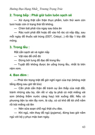 Hướng Đạo Hạng Nhất_ Trương Trọng Trác
2. Trong bếp : Phải giữ luôn luôn sạch sẽ
— Xử dụng thật cẩn thận thực phẩm, luôn thử xem còn
tươi hoặc còn ở trạng thái tốt không.
— Chén bát phải rửa ngay sau bữa ăn
— Rác rưới phải đốt hoặc đổ vào hố rác có nắp đậy, sau
mỗi ngày đổ thuốc sát trùng (DDT, Crèzyt...) rồi lấp 1 lớp đất
mỏng.
3. Trong lều :
Rất cần sạch sẽ và ngăn nắp
— Vật nào để chỗ đó
— Đừng bới tung đồ đạc để trong lều
— Tuyệt đối không được ăn uống trong lều, nhất là trên
nệm rơm.
4. Ban đêm :
— Phải tôn trọng triệt để giờ nghỉ ngơi của trại (không một
tiếng động sau giờ tắt lửa)
— Cần phải cẩn thận để tránh sự ẩm thấp của mặt đất,
tránh những sâu bọ, rắn rết vì vậy ta phải có một miếng vải
sơn (không thấm nước càng hay) trải xuống đất; Nếu có
phương tiện ta nên lấy rơm, lá cây, có cỏ khô để lót chỗ nằm
rồi trải miếng vải lên
— Nên sửa soạn chỗ ngủ thật chu đáo.
— Khi ngủ, nên thay đồ ngủ (pyjama), đừng bao giờ nằm
ngủ với bộ y phục mặc ban ngày.
63
 