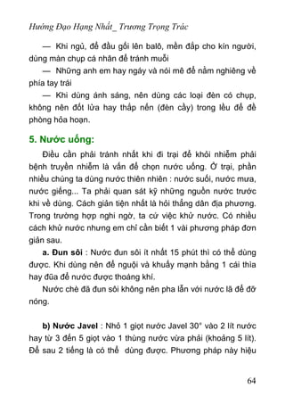 Hướng Đạo Hạng Nhất_ Trương Trọng Trác
— Khi ngủ, để đầu gối lên balô, mền đắp cho kín người,
dùng màn chụp cá nhân để tránh muỗi
— Những anh em hay ngáy và nói mê để nằm nghiêng về
phía tay trái
— Khi dùng ánh sáng, nên dùng các loại đèn có chụp,
không nên đốt lửa hay thắp nến (đèn cầy) trong lều để đề
phòng hỏa hoạn.
5. Nước uống:
Điều cần phải tránh nhất khi đi trại để khỏi nhiễm phải
bệnh truyền nhiễm là vấn để chọn nước uống. Ở trại, phần
nhiều chúng ta dùng nước thiên nhiên : nước suối, nước mưa,
nước giếng... Ta phải quan sát kỹ những nguồn nước trước
khi về dùng. Cách giản tiện nhất là hỏi thẳng dân địa phương.
Trong trường hợp nghi ngờ, ta cứ việc khử nước. Có nhiều
cách khử nước nhưng em chỉ cần biết 1 vài phương pháp đơn
giản sau.
a. Đun sôi : Nước đun sôi ít nhất 15 phút thì có thể dùng
được. Khi dùng nên để nguội và khuấy mạnh bằng 1 cái thìa
hay đũa để nước được thoáng khí.
Nước chè đã đun sôi không nên pha lẫn với nước lã để đỡ
nóng.
b) Nước Javel : Nhỏ 1 giọt nước Javel 30° vào 2 lít nước
hay từ 3 đến 5 giọt vào 1 thùng nước vừa phải (khoảng 5 lít).
Để sau 2 tiếng là có thể dùng được. Phương pháp này hiệu
64
 