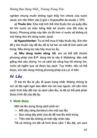 Hướng Đạo Hạng Nhất_ Trương Trọng Trác
nghiệm nhưng muốn không ngửi thấy hơi chlore của nước
Javel, em nên thêm vào 2 giọt « Huposulfite de soude » 10%
c) Thuốc tím: Cho một tinh thể nhỏ thuốc tím và quấy đều
tới khi nước có màu hồng thật lợt (nước vừa đổi màu là
được). Phương pháp này tiện và tốt hơn vì nước sẽ không có
mùi hăng như khi dùng nước Javel.
d) Hypochloriter: Ta có thể mua ở hiệu thuốc tây. Em nên
để ý thứ thuốc này để lâu dễ bị hả hơi và mất đi tính cách sát
trùng. Nếu dùng lúc nào hãy mua lúc ấy.
e) Nếu dùng nước sông, hồ, em có thể bắt chước
phương pháp của B.P. dùng khi bị vây ở Mafeking: đào một
giếng nhỏ sâu chừng 1m và cách bờ sông hay hồ chừng 3m,
nước sẽ ngấm qua và được lọc sạch. Tuy nhiên, nếu có thể
được, em nên dùng những phương pháp a,b,c,d. ở trên.
IV. Lều
Ở trại thì lều là yếu tố quan trọng nhất. Không những là
nơi cả đội nghỉ ngơi ban đêm mà với mọi người, chỉ cần nhìn
cách trình bầy đất trại và cách cắm lều, ta đã có thể phê phán
được trình độ của đội ấy.
1. Hình thức
Một cái lều dựng đúng cách phải có :
— Mỗi dây căng (tendeur) cho một cọc lều
— Sức căng dây phải vừa đủ để mái lều khỏi trùng.
--- Trên mái lều không có một nếp nhăn nào.
Tất cả những chi tiết về hình thức cắm 1 lều đội, em xem
65
 