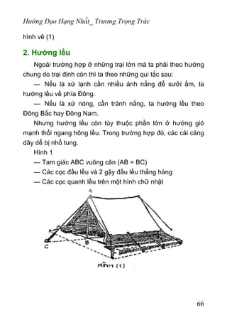 Hướng Đạo Hạng Nhất_ Trương Trọng Trác
hình vẽ (1)
2. Hướng lều
Ngoài trường hợp ở những trại lớn mà ta phải theo hướng
chung do trại định còn thì ta theo những qui tắc sau:
— Nếu là xứ lạnh cần nhiều ánh nắng để sưởi ấm, ta
hướng lều về phía Đông.
— Nếu là xứ nóng, cần tránh nắng, ta hướng lều theo
Đông Bắc hay Đông Nam.
Nhưng hướng lều còn tùy thuộc phần lớn ở hướng gió
mạnh thổi ngang hông lều. Trong trường hợp đó, các cái căng
dây dễ bị nhổ tung.
Hình 1
— Tam giác ABC vuông cân (AB = BC)
— Các cọc đầu lều và 2 gậy đầu lều thẳng hàng
— Các cọc quanh lều trên một hình chữ nhật
66
 