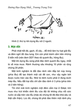 Hướng Đạo Hạng Nhất_ Trương Trọng Trác
Hình 2: thứ tự khi dựng lều với 2 người.
3. Mặt đất
Phải nhặt hết đá, gạch, rể cây... để khỏi làm hư bạt giải lều
và đêm nghỉ đỡ đau lưng. Em còn phải tránh cắm trên những
ổ kiến mối (nên đem DDT theo rải quanh lều, hông lều).
Một khi dựng lều xong phải đào rãnh quanh lều ngay, nhất
là về mùa mưa. Rãnh thường sâu khoảng 10 phân và rộng
chừng 20 phân.
Một kinh nghiệm là đất đào rãnh nên đắp bờ núp trong
(phía lều) để tạo thành một cái đê con, như vậy ngăn bớt
được nước tràn vào lều. Nhớ là rãnh nước phải ở đúng dưới
mép lều. Nếu đất trại dốc chỉ cần đào rãnh ở 3 phía (phía trên
và 2 bên hông).
Tôi nhớ mãi kình nghiệm một đêm cắm trại ở Đàlạt; trời
mưa như trút khiến rảnh lều của đội tôi không chịu nổi sức
nước và sắp tràn vào lều (mặc dù chúng tôi đã đào khá sâu và
thật cẩn thận). Lúc đó, chúng tôi phải đào thêm một rãnh phụ
67
 