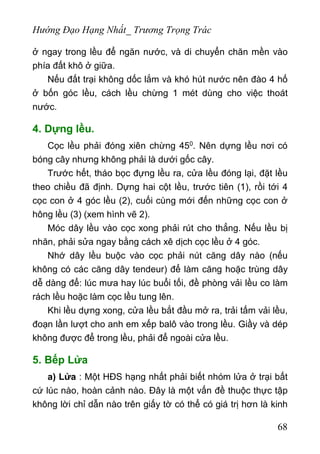 Hướng Đạo Hạng Nhất_ Trương Trọng Trác
ở ngay trong lều để ngăn nước, và di chuyển chăn mền vào
phía đất khô ở giữa.
Nếu đất trại không dốc lắm và khó hút nước nên đào 4 hố
ở bốn góc lều, cách lều chừng 1 mét dùng cho việc thoát
nước.
4. Dựng lều.
Cọc lều phải đóng xiên chừng 450. Nên dựng lều nơi có
bóng cây nhưng không phải là dưới gốc cây.
Trước hết, tháo bọc đựng lều ra, cửa lều đóng lại, đặt lều
theo chiều đã định. Dựng hai cột lều, trước tiên (1), rồi tới 4
cọc con ở 4 góc lều (2), cuối cùng mới đến những cọc con ở
hông lều (3) (xem hình vẽ 2).
Móc dây lều vào cọc xong phải rút cho thẳng. Nếu lều bị
nhăn, phải sửa ngay bằng cách xê dịch cọc lều ở 4 góc.
Nhớ dây lều buộc vào cọc phải nút căng dây nào (nếu
không có các căng dây tendeur) để làm căng hoặc trùng dây
dễ dàng để: lúc mưa hay lúc buổi tối, đề phòng vải lều co làm
rách lều hoặc làm cọc lều tung lên.
Khi lều dựng xong, cửa lều bắt đầu mở ra, trải tấm vải lều,
đoạn lần lượt cho anh em xếp balô vào trong lều. Giầy và dép
không được để trong lều, phải để ngoài cửa lều.
5. Bếp Lửa
a) Lửa : Một HĐS hạng nhất phải biết nhóm lửa ở trại bất
cứ lúc nào, hoàn cảnh nào. Đây là một vấn đề thuộc thực tập
không lời chỉ dẫn nào trên giấy tờ có thể có giá trị hơn là kinh
68
 