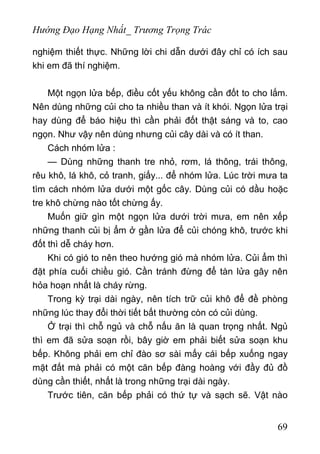 Hướng Đạo Hạng Nhất_ Trương Trọng Trác
nghiệm thiết thực. Những lời chi dẫn dưới đây chỉ có ích sau
khi em đã thí nghiệm.
Một ngọn lửa bếp, điều cốt yếu không cần đốt to cho lắm.
Nên dùng những củi cho ta nhiều than và ít khói. Ngọn lửa trại
hay dùng để báo hiệu thì cần phải đốt thật sáng và to, cao
ngọn. Như vậy nên dùng nhưng củi cây dài và có ít than.
Cách nhóm lửa :
— Dùng những thanh tre nhỏ, rơm, lá thông, trái thông,
rêu khô, lá khô, cỏ tranh, giấy... để nhóm lửa. Lúc trời mưa ta
tìm cách nhóm lửa dưới một gốc cây. Dùng củi có dầu hoặc
tre khô chừng nào tốt chừng ấy.
Muốn giữ gìn một ngọn lửa dưới trời mưa, em nên xếp
những thanh củi bị ẩm ở gần lửa để củi chóng khô, trước khi
đốt thì dễ cháy hơn.
Khi có gió to nên theo hướng gió mà nhóm lửa. Củi ẩm thì
đặt phía cuối chiều gió. Cần tránh đừng để tàn lửa gây nên
hỏa hoạn nhất là cháy rừng.
Trong kỳ trại dài ngày, nên tích trữ củi khô để đề phòng
những lúc thay đổi thời tiết bất thường còn có củi dùng.
Ở trại thì chỗ ngủ và chỗ nấu ăn là quan trọng nhất. Ngủ
thì em đã sửa soạn rồi, bây giờ em phải biết sửa soạn khu
bếp. Không phải em chỉ đào sơ sài mấy cái bếp xuống ngay
mặt đất mà phải có một căn bếp đàng hoàng với đầy đủ đồ
dùng cần thiết, nhất là trong những trại dài ngày.
Trước tiên, căn bếp phải có thứ tự và sạch sẽ. Vật nào
69
 