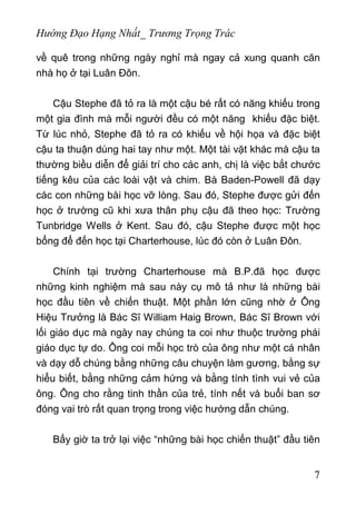 Hướng Đạo Hạng Nhất_ Trương Trọng Trác
về quê trong những ngày nghỉ mà ngay cả xung quanh căn
nhà họ ở tại Luân Đôn.
Cậu Stephe đã tỏ ra là một cậu bé rất có năng khiếu trong
một gia đình mà mỗi người đều có một năng khiếu đặc biệt.
Từ lúc nhỏ, Stephe đã tỏ ra có khiếu về hội họa và đặc biệt
cậu ta thuận dùng hai tay như một. Một tài vặt khác mà cậu ta
thường biều diễn để giải trí cho các anh, chị là việc bắt chước
tiếng kêu của các loài vật và chim. Bà Baden-Powell đã dạy
các con những bài học vỡ lòng. Sau đó, Stephe được gửi đến
học ở trường cũ khi xưa thân phụ cậu đã theo học: Trường
Tunbridge Wells ở Kent. Sau đó, cậu Stephe được một học
bổng để đến học tại Charterhouse, lúc đó còn ở Luân Đôn.
Chính tại trường Charterhouse mà B.P.đã học được
những kinh nghiệm mà sau này cụ mô tả như là những bài
học đầu tiên về chiến thuật. Một phần lớn cũng nhờ ở Ông
Hiệu Trưởng là Bác Sĩ William Haig Brown, Bác Sĩ Brown với
lối giáo dục mà ngày nay chúng ta coi như thuộc trường phái
giáo dục tự do. Ông coi mỗi học trò của ông như một cá nhân
và dạy dỗ chúng bằng những câu chuyện làm gương, bằng sự
hiểu biết, bằng những cảm hứng và bằng tính tình vui vẻ của
ông. Ông cho rằng tinh thần của trẻ, tính nết và buổi ban sơ
đóng vai trò rất quan trọng trong việc hướng dẫn chúng.
Bấy giờ ta trở lại việc “những bài học chiến thuật” đầu tiên
7
 