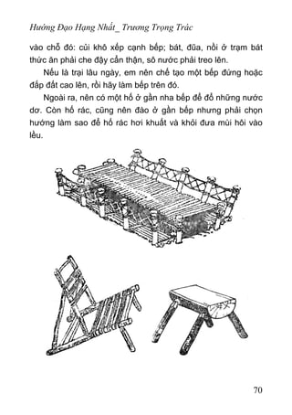 Hướng Đạo Hạng Nhất_ Trương Trọng Trác
vào chỗ đó: củi khô xếp cạnh bếp; bát, đũa, nồi ở trạm bát
thức ăn phải che đậy cẩn thận, sô nước phải treo lên.
Nếu là trại lâu ngày, em nên chế tạo một bếp đứng hoặc
đắp đất cao lên, rồi hãy làm bếp trên đó.
Ngoài ra, nên có một hố ở gần nha bếp để đổ những nước
dơ. Còn hố rác, cũng nên đào ở gần bếp nhưng phải chọn
hướng làm sao để hố rác hơi khuất và khỏi đưa mùi hôi vào
lều.
70
 