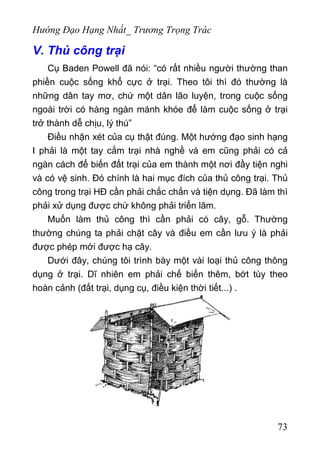 Hướng Đạo Hạng Nhất_ Trương Trọng Trác
V. Thủ công trại
Cụ Baden Powell đã nói: “có rất nhiều người thường than
phiền cuộc sống khổ cực ở trại. Theo tôi thì đó thường là
những dân tay mơ, chứ một dân lão luyện, trong cuộc sống
ngoài trời có hàng ngàn mánh khóe để làm cuộc sống ở trại
trở thành dễ chịu, lý thú”
Điều nhận xét của cụ thật đúng. Một hướng đạo sinh hạng
I phải là một tay cắm trại nhà nghề và em cũng phải có cả
ngàn cách để biến đất trại của em thành một nơi đầy tiện nghi
và có vệ sinh. Đó chính là hai mục đích của thủ công trại. Thủ
công trong trại HĐ cần phải chắc chắn và tiện dụng. Đã làm thì
phải xử dụng được chứ không phải triển lãm.
Muốn làm thủ công thì cần phải có cây, gỗ. Thường
thường chúng ta phải chặt cây và điều em cần lưu ý là phải
được phép mới được hạ cây.
Dưới đây, chúng tôi trình bày một vài loại thủ công thông
dụng ở trại. Dĩ nhiên em phải chế biến thêm, bớt tùy theo
hoàn cảnh (đất trại, dụng cụ, điều kiện thời tiết...) .
73
 