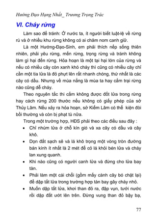 Hướng Đạo Hạng Nhất_ Trương Trọng Trác
VI. Cháy rừng
Làm sao để tránh: Ở nước ta, ít người biết luật-lệ về rừng
rú và ở nhiều khu rừng không có ai chăm nom canh giữ.
Là một Hướng-Đạo-Sinh, em phải thích nếp sống thiên
nhiên, phải yêu rừng, mến rừng, trọng rừng và tránh không
làm gì hại đến rừng. Hỏa hoạn là một tại hại lớn của rừng và
nếu có nhiều cây còn xanh khó cháy thì cũng có nhiều cây chỉ
cần một tia lửa là đỏ phựt lên rất nhanh chóng, thứ nhất là các
cây có dầu. Nhưng về mùa nắng là mùa ta hay cắm trại rừng
nào cũng dễ cháy.
Theo nguyên tắc thi cấm không được đốt lửa trong rừng
hay cách rừng 200 thước nếu không có giấy phép của sở
Thủy Lâm. Nếu xảy ra hỏa hoạn, sở Kiểm Lâm có thể kiện đòi
bồi thường và còn bị phạt tù nữa.
Trong một trường hợp, HĐS phải theo các điều sau đây :
• Chỉ nhúm lửa ở chỗ kín gió và xa cây có dầu và cây
khô.
• Dọn đất sạch sẽ và lá khô trọng một vòng tròn đường
bán kính ít nhất là 2 mét để cỏ lá khỏi bén lửa và cháy
lan xung quanh.
• Khi nào cũng có người canh lửa và đừng cho lửa bay
tàn.
• Phải làm một cái chổi (gồm mấy cành cây bó chặt lại)
để dập tắt lửa trong trường hợp tàn bay gây cháy nhỏ.
• Muốn dập tắt lửa, khơi than đỏ ra, đập vụn, tưới nước
rồi dập đất ướt lên trên. Đừng vung than đỏ bậy bạ,
77
 