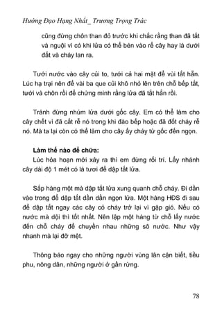 Hướng Đạo Hạng Nhất_ Trương Trọng Trác
cũng đừng chôn than đỏ trước khi chắc rằng than đã tắt
và nguội vì có khi lửa có thể bén vào rể cây hay lá dưới
đất và cháy lan ra.
Tưới nước vào cây củi to, tưới cả hai mặt để vùi tắt hẵn.
Lúc hạ trại nên để vài ba que củi khô nhỏ lên trên chỗ bếp tắt,
tưới và chôn rồi để chứng minh rằng lửa đã tắt hẳn rồi.
Tránh đừng nhúm lửa dưới gốc cây. Em có thể làm cho
cây chết vì đã cắt rễ nó trong khi đào bếp hoặc đã đốt cháy rễ
nó. Mà ta lại còn có thể làm cho cây ấy cháy từ gốc đến ngọn.
Làm thế nào để chữa:
Lúc hỏa hoạn mới xảy ra thì em đừng rối trí. Lấy nhánh
cây dài độ 1 mét có lá tươi để dập tắt lửa.
Sắp hàng một mà dập tắt lửa xung quanh chỗ cháy. Đi dần
vào trong để dập tắt dần dần ngọn lửa. Một hàng HĐS đi sau
để dập tắt ngay các cây cỏ cháy trở lại vì gặp gió. Nếu có
nước mà dội thì tốt nhất. Nên lập một hàng từ chỗ lấy nước
đến chỗ cháy để chuyền nhau những sô nước. Như vậy
nhanh mà lại đỡ mệt.
Thông báo ngay cho những người vùng lân cận biết, tiều
phu, nông dân, những người ở gần rừng.
78
 