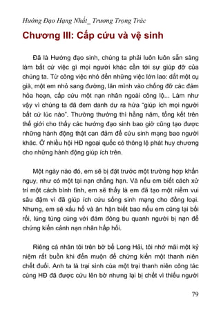 Hướng Đạo Hạng Nhất_ Trương Trọng Trác
Chương III: Cấp cứu và vệ sinh
Đã là Hướng đạo sinh, chúng ta phải luôn luôn sẵn sàng
làm bất cứ việc gì mọi người khác cần tới sự giúp đỡ của
chúng ta. Từ công việc nhỏ đến những việc lớn lao: dắt một cụ
già, một em nhỏ sang đường, lăn mình vào chống đỡ các đám
hỏa hoạn, cấp cứu một nạn nhân ngoài công lộ... Làm như
vậy vì chúng ta đã đem danh dự ra hứa “giúp ích mọi người
bất cứ lúc nào”. Thường thường thì hằng năm, tổng kết trên
thế giới cho thấy các hướng đạo sinh bao giờ cũng tạo được
những hành động thật can đảm để cứu sinh mạng bao người
khác. Ở nhiều hội HĐ ngoại quốc có thông lệ phát huy chương
cho những hành động giúp ích trên.
Một ngày nào đó, em sẽ bị đặt trước một trường hợp khẩn
nguy, như có một tại nạn chẳng hạn. Và nếu em biết cách xử
trí một cách bình tĩnh, em sẽ thấy là em đã tạo một niềm vui
sâu đậm vì đã giúp ích cứu sống sinh mạng cho đồng loại.
Nhưng, em sẽ xấu hổ và ân hận biết bao nếu em cũng lại bối
rối, lúng túng cùng với đám đông bu quanh người bị nạn để
chứng kiến cảnh nạn nhân hấp hối.
Riêng cá nhân tôi trên bờ bể Long Hải, tôi nhớ mãi một kỷ
niệm rất buồn khi đến muộn để chứng kiến một thanh niên
chết đuối. Anh ta là trại sình cùa một trại thanh niên công tác
cùng HĐ đã được cứu lên bờ nhưng lại bị chết vì thiếu người
79
 
