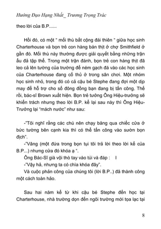 Hướng Đạo Hạng Nhất_ Trương Trọng Trác
theo lời của B.P......
Hồi đó, có một “ mối thù bất cộng đái thiên “ giữa học sinh
Charterhouse và bọn trẻ con hàng bán thịt ở chợ Smithfield ở
gần đó. Mối thù này thường được giải quyết bằng những trận
ẩu đả tập thể. Trong một trận đánh, bọn trẻ con hàng thịt đã
leo cả lên tường của trường để ném gạch đá vào các học sinh
của Charterhouse đang cố thủ ở trong sân chơi. Một nhóm
học sinh nhỏ, trong đó có cả cậu bé Stephe đang đợi một dịp
may để hỗ trợ cho số đông đồng bạn đang bị tấn công. Thế
rồi, bác-sĩ Brown xuất hiện. Bọn trẻ tưởng Ông Hiệu-trưởng sẽ
khiển trách nhưng theo lời B.P. kể lại sau này thì Ông Hiệu-
Trưởng lại “mách nước” như sau:
-”Tôi nghĩ rằng các chú nên chạy băng qua chiếc cửa ở
bức tường bên cạnh kia thì có thể tấn công vào sườn bọn
địch”.
-”Vâng (một đứa trong bọn tụi tôi trả lời theo lời kể của
B.P...) nhưng cửa đó khóa ạ “.
Ông Bác-Sĩ già vội thò tay vào túi và đáp : I
-”Vậy hả, nhưng ta có chìa khóa đây”.
Và cuộc phản công của chúng tôi (lời B.P..) đã thành công
một cách toàn hảo.
Sau hai năm kể từ khi cậu bé Stephe đến học tại
Charterhouse, nhà trường dọn đến ngôi trường mới tọa lạc tại
8
 