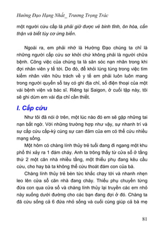 Hướng Đạo Hạng Nhất_ Trương Trọng Trác
một người cứu cấp là phải giữ được vẻ binh tĩnh, ôn hòa, cẩn
thận và biết tùy cơ ứng biến.
Ngoài ra, em phải nhớ là Hường Đạo chúng ta chỉ là
những người cấp cứu sơ khởi chứ không phải là người chữa
bệnh. Công việc của chúng ta là săn sóc nạn nhân trong khi
đợi nhân viên y tế tới. Do đó, để khỏi lúng túng trong việc tìm
kiếm nhân viên hữu trách về y tế em phải luôn luôn mang
trong người quyển sổ tay có ghi địa chỉ, số điện thoại của một
vài bệnh viện và bác sĩ. Riêng tại Saigon, ở cuối tập này, tôi
sẽ ghi dùm em vài địa chỉ cần thiết.
I. Cấp cứu
Như tôi đã nói ở trên, một lúc nào đó em sẽ gặp những tai
nạn bất ngờ. Với những trường hợp như vậy, sự nhanh trí và
sự cấp cứu cấp-kỳ cùng sự can đảm của em có thể cứu nhiều
mạng sống.
Một hôm có chàng lính thủy trẻ tuổi đang đi ngang một khu
phố thì xảy ra 1 đám cháy. Anh ta trông thấy từ cửa sổ ở tầng
thứ 2 một căn nhà nhiều tầng, một thiếu phụ đang kêu cầu
cứu, cho hay bà ta không thể cứu thoát đám con của bà.
Chàng lính thủy trẻ bèn tức khắc chạy tới và nhanh nhẹn
leo lên cửa sổ căn nhà đang cháy. Thiếu phụ chuyền từng
đứa con qua cửa sổ và chàng lính thủy lại truyền các em nhỏ
này xuống dưới đường cho các bạn đang đợi ở đó. Chàng ta
đã cứu sống cả 6 đứa nhỏ sống và cuối cùng giúp cả bà mẹ
81
 
