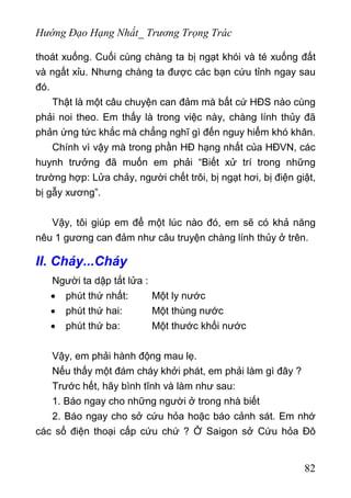 Hướng Đạo Hạng Nhất_ Trương Trọng Trác
thoát xuống. Cuối cùng chàng ta bị ngạt khói và té xuống đất
và ngất xỉu. Nhưng chàng ta được các bạn cứu tỉnh ngay sau
đó.
Thật là một câu chuyện can đảm mà bất cứ HĐS nào cùng
phải noi theo. Em thấy là trong việc này, chàng lính thủy đã
phản ứng tức khắc mà chẳng nghĩ gì đến nguy hiểm khó khăn.
Chính vì vậy mà trong phần HĐ hạng nhất của HĐVN, các
huynh trưởng đã muốn em phải “Biết xử trí trong những
trường hợp: Lửa chảy, người chết trôi, bị ngạt hơi, bị điện giật,
bị gẫy xương”.
Vậy, tôi giúp em để một lúc nào đó, em sẽ có khả năng
nêu 1 gương can đảm như câu truyện chàng lính thủy ở trên.
II. Cháy...Cháy
Người ta dập tắt lửa :
• phút thứ nhất: Một ly nước
• phút thứ hai: Một thùng nước
• phút thứ ba: Một thước khối nước
Vậy, em phải hành động mau lẹ.
Nếu thấy một đám cháy khởi phát, em phải làm gì đây ?
Trước hết, hãy bình tĩnh và làm như sau:
1. Báo ngay cho những người ở trong nhà biết
2. Báo ngay cho sở cứu hỏa hoặc báo cảnh sát. Em nhớ
các số điện thoại cấp cứu chứ ? Ở Saigon sở Cứu hỏa Đô
82
 