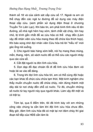 Hướng Đạo Hạng Nhất_ Trương Trọng Trác
thành số 18 và của cảnh sát cấp cứu số 17. Ngoài ra em có
thể chạy đến các ngã tư đường để xử dụng các máy điện
thoại cấp cứu. (xem phần xử dụng điện thoại ở chương
Truyền Tin Liên Lạc). Khi báo tin, em phải bình tĩnh nêu rõ tên
đường, số nhà ngõ hẻm hay xóm, tánh chất vật cháy, lớn hay
nhỏ, lộ trình gần nhất để xe cứu hỏa có thể chạy đến (Làm
vậy để nhân viên cứu hỏa mang theo đồ chữa lửa thích hợp).
Khi báo xong nhớ đợi nhân viên Cứu hỏa trả lời “hiểu rõ” mới
gác ống nói xuống.
3. Cho người báo hàng xóm biết, nói họ mang theo mùng,
mền, thang, nệm, sô xách nước để có thể cứu các người nhảy
qua các cửa sổ.
4. Cắt đặt người ra đón lính cứu hỏa.
5. Dọn dẹp đồ đạc choán lối đi để lính cứu hỏa đem vòi
hoặc lái xe vào dễ dàng.
6. Trong khi đợi lính cứu hỏa tới, em có thể cùng đội hoặc
các bạn khác tổ chức cứu chữa tạm thời. Một kinh nghiệm cho
thấy muốn chuyền nước để chữa cháy, nên đứng thành một
dây dài từ nơi cháy đến chỗ có nước. Từ đó, chuyền những
sô nước từ tay người này qua người khác. Làm vậy đỡ mệt và
có trật tự.
Tóm lại, qua 6 điểm trên, tôi đã trình bày với em những
công việc chúng ta cần làm khi đội lính cứu hỏa chưa đến.
Bây giờ, đám lính cứu hỏa đã có mặt tại nơi đám cháy thì giai
đoạn kế tiếp của HĐS cần làm là:
83
 