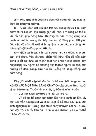 Hướng Đạo Hạng Nhất_ Trương Trọng Trác
a/— Phụ giúp lính cứu hỏa đem vòi nước tới hay tháo lui
thay đổi phương hướng.
b/— Giúp cảnh sát giữ gìn trật tự, phòng ngừa bọn trộm
cướp thừa lúc lộn xộn cướp giựt đồ đạc. Em cũng có thể di
tản đồ đạc giúp đồng bào. Thường thì dân chúng cũng như
cảnh sát rất tin tưởng khi thấy có các bộ đồng phục HĐ giúp
đỡ. Vậy, đó cũng là một kính nghiệm là dù gấp, em cũng nên
“choàng” vội bộ đồng phục HĐ vào.
c/— Giúp cảnh sát, cản đám đông hiếu kỳ không cho đến
gần chỗ cháy. Một phương pháp khá hữu hiệu để cản đám
đông là tất cả HĐS lập thành một hàng rào ngang (hàng đơn
hoặc kép), tay người nọ choàng qua thân 2 người kế cận, mặt
hướng về đám đông, đầu hơi cúi xuống và xông thẳng vào
đám đông.
Bây giờ tôi đề cập tới vấn đề có thể em phải cùng các bạn
XÔNG VÀO MỘT NHÀ ĐANG CHÁY để cấp cứu những người
bị kẹt bên trong. Trước hết em hãy tự bảo vệ mình trước :
— Cột một khăn tay ướt che mũi và miệng.
— Và để có thể chạy qua ngọn lửa hoặc tránh tàn lửa, lấy
một cái mền nhúng ướt và khoét một lỗ để chui đầu qua. Một
kinh nghiệm của Hướng Đạo chữa cháy khuyên em nếu được,
nên đội một cái nồi trên đầu. Thế là yên chí lớn, và em có thể
“nhào vô” rồi đó.
84
 