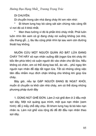 Hướng Đạo Hạng Nhất_ Trương Trọng Trác
DI CHUYỂN.
Di chuyển trong căn nhà đang cháy thì em nên nhớ:
* Đi khom lưng hay bò càng sát sàn chừng nào càng tốt
vì nơi đó có ít khói nhất.
* Men theo tường vì đó là phần khó cháy nhất. Phải luôn
luôn nhìn lên xem có gì đang cháy rơi xuống không (xà nhà,
cầu thang gỗ...), lâu lâu cũng phải nhìn lại sau xem còn đường
thoát hay không.
MUỐN CỨU MỘT NGƯỜI QUẦN ÁO BẮT LỬA ĐANG
CHÁY THÌ HÃY xô nạn nhân xuống đất (ngọn lửa khi cháy thì
bốc lên phía trên) và cuộn người đó vào chăn cho tắt lửa. Nếu
không có chăn, em có thể dùng bao bố, áo vét... phủ ngay lên
người nạn nhân để dập tắt ngọn lửa. Tất cả những công việc
tiên đều nhằm mục đích chặn không cho không khí giúp lửa
cháy.
Bây giờ, nếu lại GẶP NGƯỜI ĐANG BỊ NGẠT KHÓI,
muốn di chuyển ra khỏi căn nhà cháy, em có thể dùng những
phương pháp dưới đây
1. DÙNG NÚT GHẾ ĐƠN. Làm 2 nút ghế đơn ở 2 đầu một
sợi dây, Một nút quàng qua mình, một qua nạn nhân (xem
hình): để ý mấy chỗ dây chịu. Đi khom lưng hay là bò kéo nạn
nhân ra. Làm nút ghế vừa rộng đủ để đỡ đầu nạn nhân theo
sợi dây.
85
 