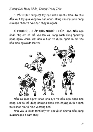 Hướng Đạo Hạng Nhất_ Trương Trọng Trác
3. VÁC ĐỊU : cũng cột tay nạn nhân lại như trên. Ta chui
đầu và 1 tay qua vòng tay nạn nhân. Dùng vai chịu sức nặng
của nạn nhân và “vác địu” chạy ra ngoài.
4. PHƯƠNG PHÁP CỦA NGƯỜI CHỬA LỬA, Nếu nạn
nhân nhẹ em có thể vác lên vai bằng cách dùng “phương
pháp ngưòi chữa lửa” như ở hình vẽ dưới, nghĩa là em vác
hẳn thân người đó lên vai.
Nếu có một người khác phụ lực và nếu nạn nhân khá
nặng, em có thể dùng phương pháp trên nhưng dưới 1 hình
thức khác như ở hình vẽ trang bên:
Như vậy là tôi đã trình bày với em tất cả những điều Tổng
quát khi gặp 1 đám cháy,
87
 