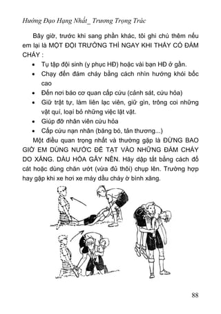 Hướng Đạo Hạng Nhất_ Trương Trọng Trác
Bây giờ, trước khi sang phần khác, tôi ghi chú thêm nếu
em lại là MỘT ĐỘI TRƯỞNG THÌ NGAY KHI THẤY CÓ ĐÁM
CHÁY :
• Tụ tập đội sinh (y phục HĐ) hoặc vài bạn HĐ ở gần.
• Chạy đến đám cháy bằng cách nhìn hướng khói bốc
cao
• Đến nơi báo cơ quan cấp cứu (cảnh sát, cứu hỏa)
• Giữ trật tự, làm liên lạc viên, giữ gìn, trông coi những
vật quí, loạí bỏ những việc lặt vặt.
• Giúp đỡ nhân viên cứu hỏa
• Cấp cứu nạn nhân (băng bó, tản thương...)
Một điều quan trọng nhất và thường gặp là ĐỪNG BAO
GIỜ EM DÙNG NƯỚC ĐỂ TẠT VÀO NHỮNG ĐÁM CHÁY
DO XĂNG. DẦU HỎA GÂY NÊN. Hãy dập tắt bằng cách đổ
cát hoặc dùng chăn ướt (vừa đủ thôi) chụp lên. Trường hợp
hay gặp khi xe hơi xe máy dầu cháy ờ bình xăng.
88
 