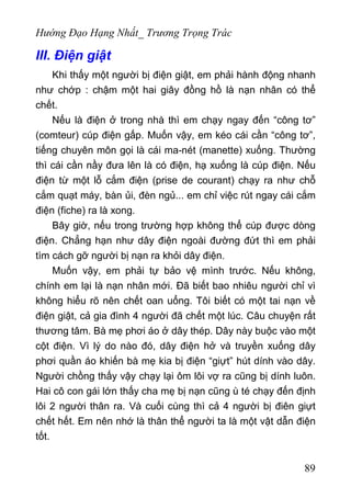 Hướng Đạo Hạng Nhất_ Trương Trọng Trác
III. Điện giật
Khi thấy một người bị điện giật, em phải hành động nhanh
như chớp : chậm một hai giây đồng hồ là nạn nhân có thể
chết.
Nếu là điện ở trong nhà thì em chạy ngay đến “công tơ”
(comteur) cúp điện gấp. Muốn vậy, em kéo cái cần “công tơ”,
tiếng chuyên môn gọi là cái ma-nét (manette) xuống. Thường
thì cái cần nầy đưa lên là có điện, hạ xuống là cúp điện. Nếu
điện từ một lỗ cắm điện (prise de courant) chạy ra như chỗ
cắm quạt máy, bàn ủi, đèn ngủ... em chỉ việc rút ngay cái cắm
điện (fiche) ra là xong.
Bây giờ, nếu trong trường hợp không thể cúp được dòng
điện. Chẳng hạn như dây điện ngoài đường đứt thì em phải
tìm cách gỡ người bị nạn ra khỏi dây điện.
Muốn vậy, em phải tự bảo vệ mình trước. Nếu không,
chính em lại là nạn nhân mới. Đã biết bao nhiêu người chỉ vì
không hiểu rõ nên chết oan uổng. Tôi biết có một tai nạn về
điện giật, cả gia đình 4 người đã chết một lúc. Câu chuyện rất
thương tâm. Bà mẹ phơi áo ở dây thép. Dây này buộc vào một
cột điện. Vì lý do nào đó, dây điện hở và truyền xuống dây
phơi quần áo khiến bà mẹ kia bị điện “giựt” hút dính vào dây.
Người chồng thấy vậy chạy lại ôm lôi vợ ra cũng bị dính luôn.
Hai cô con gái lớn thấy cha mẹ bị nạn cũng ù té chạy đến định
lôi 2 người thân ra. Và cuối cùng thì cả 4 người bị điên giựt
chết hết. Em nên nhớ là thân thể người ta là một vật dẫn điện
tốt.
89
 