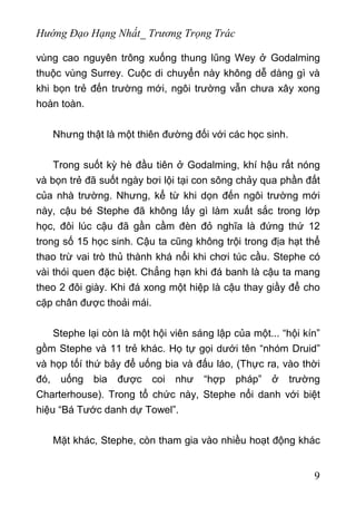 Hướng Đạo Hạng Nhất_ Trương Trọng Trác
vùng cao nguyên trông xuống thung lũng Wey ở Godalming
thuộc vùng Surrey. Cuộc di chuyển này không dễ dàng gì và
khi bọn trẻ đến trường mới, ngôi trường vẫn chưa xây xong
hoàn toàn.
Nhưng thật là một thiên đường đối với các học sinh.
Trong suốt kỳ hè đầu tiên ở Godalming, khí hậu rất nóng
và bọn trẻ đã suốt ngày bơi lội tại con sông chảy qua phần đất
của nhà trường. Nhưng, kể từ khi dọn đến ngôi trường mới
này, cậu bé Stephe đã không lấy gì làm xuất sắc trong lớp
học, đôi lúc cậu đã gần cầm đèn đỏ nghĩa là đứng thứ 12
trong số 15 học sinh. Cậu ta cũng không trội trong địa hạt thể
thao trừ vai trò thủ thành khá nổi khi chơi túc cầu. Stephe có
vài thói quen đặc biệt. Chẳng hạn khi đá banh là cậu ta mang
theo 2 đôi giày. Khi đá xong một hiệp là cậu thay giầy để cho
cặp chân được thoải mái.
Stephe lại còn là một hội viên sáng lập của một... “hội kín”
gồm Stephe và 11 trẻ khác. Họ tự gọi dưới tên “nhóm Druid”
và họp tốí thứ bảy để uống bia và đấu láo, (Thực ra, vào thời
đó, uống bia được coi như “hợp pháp” ở trường
Charterhouse). Trong tổ chức này, Stephe nổi danh với biệt
hiệu “Bá Tước danh dự Towel”.
Mặt khác, Stephe, còn tham gia vào nhiều hoạt động khác
9
 