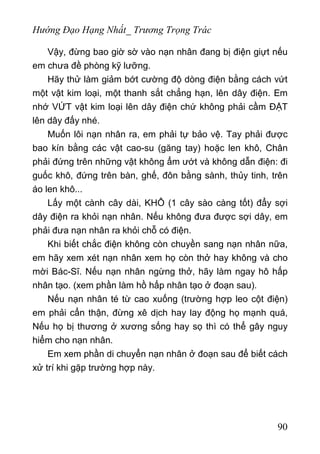 Hướng Đạo Hạng Nhất_ Trương Trọng Trác
Vậy, đừng bao giờ sờ vào nạn nhân đang bị điện giựt nếu
em chưa đề phòng kỹ lưỡng.
Hãy thử làm giảm bớt cường độ dòng điện bằng cách vứt
một vật kim loại, một thanh sắt chẳng hạn, lên dây điện. Em
nhớ VỨT vật kim loại lên dây điện chứ không phải cầm ĐẶT
lên dây đấy nhé.
Muốn lôi nạn nhân ra, em phải tự bảo vệ. Tay phải được
bao kín bằng các vật cao-su (găng tay) hoặc len khô, Chân
phải đứng trên những vật không ẩm ướt và không dẫn điện: đi
guốc khô, đứng trên bàn, ghế, đôn bằng sành, thủy tinh, trên
áo len khô...
Lấy một cành cây dài, KHÔ (1 cây sào càng tốt) đẩy sợi
dây điện ra khỏi nạn nhân. Nếu không đưa được sợi dây, em
phải đưa nạn nhân ra khỏi chỗ có điện.
Khi biết chắc điện không còn chuyền sang nạn nhân nữa,
em hãy xem xét nạn nhân xem họ còn thở hay không và cho
mời Bác-Sĩ. Nếu nạn nhân ngừng thở, hãy làm ngay hô hấp
nhân tạo. (xem phần làm hồ hấp nhân tạo ở đoạn sau).
Nếu nạn nhân té từ cao xuống (trường hợp leo cột điện)
em phải cẩn thận, đừng xê dịch hay lay động họ mạnh quá,
Nếu họ bị thương ở xương sống hay sọ thì có thể gây nguy
hiểm cho nạn nhân.
Em xem phần di chuyển nạn nhân ở đoạn sau để biết cách
xử trí khi gặp trường hợp này.
90
 