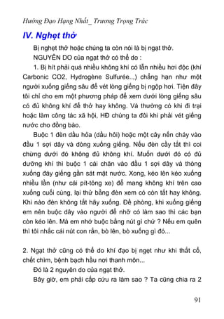 Hướng Đạo Hạng Nhất_ Trương Trọng Trác
IV. Nghẹt thở
Bị nghẹt thở hoặc chúng ta còn nói là bị ngạt thở.
NGUYÊN DO của ngạt thở có thể do :
1. Bị hít phải quá nhiều không khí có lẫn nhiều hơi độc (khí
Carbonic CO2, Hydrogène Sulfurée..,) chẳng hạn như một
người xuống giếng sâu để vét lòng giếng bị ngộp hơi. Tiện đây
tôi chỉ cho em một phương pháp để xem dưới lòng giếng sâu
có đủ không khí để thở hay không. Và thường có khi đi trại
hoặc làm công tác xã hội, HĐ chúng ta đôi khi phải vét giếng
nước cho đồng bào.
Buộc 1 đèn dầu hỏa (dầu hôi) hoặc một cây nến cháy vào
đầu 1 sợi dây và dòng xuống giếng. Nếu đèn cầy tắt thì coi
chừng dưới đó không đủ không khí. Muốn dưới đó có đủ
dưỡng khí thì buộc 1 cái chăn vào đầu 1 sợi dây và thòng
xuống đáy giếng gần sát mặt nước. Xong, kéo lên kéo xuống
nhiều lần (như cái pít-tông xe) để mang không khí trên cao
xuống cuối cùng, lại thử bằng đèn xem có còn tắt hay không.
Khi nào đèn không tắt hãy xuống. Đề phòng, khi xuống giếng
em nên buộc dây vào người để nhỡ có làm sao thì các bạn
còn kéo lên. Mà em nhớ buộc bằng nút gì chứ ? Nếu em quên
thì tôi nhắc cái nút con rắn, bò lên, bò xuống gì đó...
2. Ngạt thở cũng có thể do khí đạo bị ngẹt như khi thắt cổ,
chết chìm, bệnh bạch hầu nơi thanh môn...
Đó là 2 nguyên do của ngạt thở.
Bây giờ, em phải cấp cứu ra làm sao ? Ta cũng chia ra 2
91
 