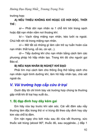 Hướng Đạo Hạng Nhất_ Trương Trọng Trác
trường hợp:
A) NẾU THIẾU KHÔNG KHÍ HOẶC CÓ HƠI ĐỘC, THỜI
THÌ :
a/— Phải dời nạn nhân ra 1 chỗ khí trời trong sạch
hoặc đặt nạn nhân nằm nơi thoáng khí.
b/— Vạch rộng miệng nạn nhân, kéo lưỡi ra ngoài.
Chùi hết rớt rãi trong miệng nạn nhân.
c/— Mở tất cả những gì làm cản trở sự tuần hoàn của
nạn nhân: thắt lưng, cổ áo, cà vạt...).
d/— Tiếp dưỡng khí cho nạn nhân bằng cách làm các
phương pháp hô hấp nhân tạo. Trong khi đó cho người gọi
Bác-sĩ.
B) NẾU NẠN NHÂN BỊ NGHẸT KHÍ ĐẠO
Phải tìm mọi cách làm cho thông ống thở bằng cách cho
nạn nhân ngửi bình dưỡng khí, làm hô hấp nhân tạo, chà xát
ngoài da.
V. Vài trường hợp cấp cứu ở trại
Dưới đây tôi chỉ trình bày vài trường hợp chúng ta thường
gặp nhất khi đi trại hay xuất du..
1. Bị đạp đinh hay dây kẽm gai
Em hãy rửa tay trước khì săn sóc. Cái vết đâm sâu nầy
thường làm độc trong thịt vì vi trùng đã theo cây đinh hay cây
kim vào chỗ bị đâm.
Em nặn ngay cho bớt máu sau đó rửa vết thương, xức
thuốc sát trùng (alcool 900, thuốc đỏ, eau oxygénée...) đắp 1
92
 
