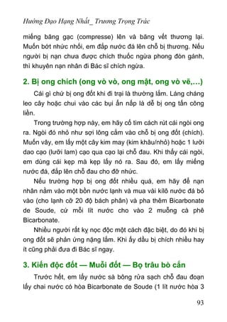 Hướng Đạo Hạng Nhất_ Trương Trọng Trác
miếng băng gạc (compresse) lên và băng vết thương lại.
Muốn bớt nhức nhối, em đắp nước đá lên chỗ bị thương. Nếu
người bị nạn chưa được chích thuốc ngừa phong đòn gánh,
thì khuyên nạn nhân đi Bác sĩ chích ngừa.
2. Bị ong chích (ong vò vò, ong mật, ong vò vẽ,…)
Cái gì chứ bị ong đốt khi đi trại là thường lắm. Láng cháng
leo cây hoặc chui vào các bụi ẩn nấp là dễ bị ong tấn công
liền.
Trong trường hợp này, em hãy cố tìm cách rút cái ngòi ong
ra. Ngòi đó nhỏ như sợi lông cắm vào chỗ bị ong đốt (chích).
Muốn vây, em lấy một cây kim may (kim khâu/nhỏ) hoặc 1 lưỡi
dao cạo (lưỡi lam) cạo qua cạo lại chỗ đau. Khi thấy cái ngòi,
em dùng cái kẹp mà kẹp lấy nó ra. Sau đó, em lấy miếng
nước đá, đắp lên chỗ đau cho đỡ nhức.
Nếu trường hợp bị ong đốt nhiều quá, em hãy để nạn
nhân nằm vào một bồn nước lạnh và mua vài kílô nước đá bỏ
vào (cho lạnh cỡ 20 độ bách phân) và pha thêm Bicarbonate
de Soude, cứ mỗi lít nước cho vào 2 muỗng cà phê
Bicarbonate.
Nhiều người rất kỵ nọc độc một cách đặc biệt, do đó khi bị
ong đốt sẽ phản ứng nặng lắm. Khi ấy dầu bị chích nhiều hay
ít cũng phải đưa đi Bác sĩ ngay.
3. Kiến độc đốt — Muỗi đốt — Bọ trâu bò cắn
Trước hết, em lấy nước sà bông rửa sạch chỗ đau đoạn
lấy chai nước có hòa Bicarbonate de Soude (1 lít nước hòa 3
93
 