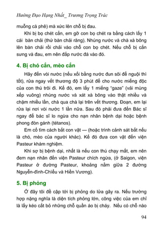 Hướng Đạo Hạng Nhất_ Trương Trọng Trác
muỗng cà phê) mà xức lên chỗ bị đau.
Khi bị bọ chét cắn, em gỡ con bọ chét ra bằng cách lấy 1
cái bàn chải (thứ bàn chải răng). Nhúng nước và chà xà bông
lên bàn chải rồi chải vào chỗ con bọ chét. Nếu chỗ bị cắn
sưng và đau, em nên đắp nước đá vào đó.
4. Bị chó cắn, mèo cắn
Hãy đến vòi nườc (nếu xối bằng nước đun sôi để nguội thì
tốt), rửa ngay vết thương độ 3 phút để cho nước miếng độc
của con thú trôi đi. Kế đó, em lấy 1 miếng “gaze” (vải mùng
xếp vuông) nhúng nước và xát xà bông vào thật nhiều và
chặm nhiều lần, chà qua chà lại trên vết thương. Đoạn, em lại
rửa lại nơi vòi nước 1 lần nữa. Sau đó phải đưa đến Bác sĩ
ngay để bác sĩ lo ngừa cho nạn nhân bệnh dại hoặc bệnh
phong đòn gánh (tétanos).
Em cố tìm cách bắt con vật — (hoặc trình cảnh sát bắt nếu
là chó, mèo của người khác). Kế đó đưa con vật đến viện
Pasteur khám nghiệm.
Khi sợ bị bệnh dại, nhất là nếu con thú chạy mất, em nên
đem nạn nhân đến viện Pasteur chích ngừa, (ở Saigon, viện
Pasteur ở đường Pasteur, khoảng nằm giữa 2 đường
Nguyễn-đình-Chìểu và Hiền Vương).
5. Bị phỏng
Ở đây tôi đề cập tới bị phỏng do lửa gây ra. Nếu trường
hợp nặng nghĩa là diện tích phỏng lớn, công việc của em chỉ
là lấy kéo cắt bỏ những chỗ quần áo bị cháy. Nếu có chỗ nào
94
 