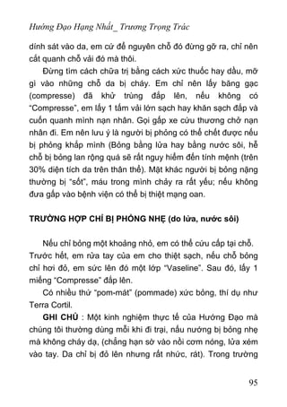 Hướng Đạo Hạng Nhất_ Trương Trọng Trác
dính sát vào da, em cứ để nguyên chỗ đó đừng gỡ ra, chỉ nên
cắt quanh chỗ vải đó mà thôi.
Đừng tìm cách chữa trị bằng cách xức thuốc hay dầu, mỡ
gì vào những chỗ da bị cháy. Em chỉ nên lấy băng gạc
(compresse) đã khử trùng đắp lên, nếu không có
“Compresse”, em lấy 1 tấm vải lớn sạch hay khăn sạch đắp và
cuốn quanh mình nạn nhân. Gọi gấp xe cứu thương chở nạn
nhân đi. Em nên lưu ý là người bị phỏng có thể chết được nếu
bị phỏng khắp mình (Bỏng bằng lửa hay bằng nước sôi, hễ
chỗ bị bỏng lan rộng quá sẽ rất nguy hiểm đến tính mệnh (trên
30% diện tích da trên thân thể). Mặt khác người bị bỏng nặng
thường bị “sốt”, máu trong mình chảy ra rất yếu; nếu không
đưa gấp vào bệnh viện có thể bị thiệt mạng oan.
TRƯỜNG HỢP CHỈ BỊ PHỎNG NHẸ (do lửa, nước sôi)
Nếu chỉ bỏng một khoảng nhỏ, em có thể cứu cấp tại chỗ.
Trước hết, em rửa tay của em cho thiệt sạch, nếu chỗ bỏng
chỉ hơi đỏ, em sức lên đó một lớp “Vaseline”. Sau đó, lấy 1
miếng “Compresse” đắp lên.
Có nhiều thứ “pom-mát” (pommade) xức bỏng, thí dụ như
Terra Cortil.
GHI CHÚ : Một kinh nghiệm thực tế của Hướng Đạo mà
chúng tôi thường dùng mỗi khi đi trại, nấu nướng bị bỏng nhẹ
mà không cháy dạ, (chẳng hạn sờ vào nồi cơm nóng, lửa xém
vào tay. Da chỉ bị đỏ lên nhưng rất nhức, rát). Trong trường
95
 
