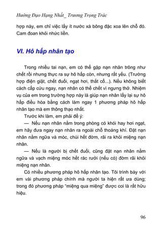 Hướng Đạo Hạng Nhất_ Trương Trọng Trác
hợp này, em chỉ việc lấy ít nước xà bông đặc xoa lên chỗ đó.
Cam đoan khỏi nhức liền.
VI. Hô hấp nhân tạo
Trong nhiều tai nạn, em có thể gặp nạn nhân trông như
chết rồi nhưng thực ra sự hô hấp còn, nhưng rất yếu. (Trường
hợp điện giật, chết đuối, ngạt hơi, thắt cổ...). Nếu không biết
cách cấp cứu ngay, nạn nhân có thể chết vì ngưng thở. Nhiệm
vụ của em trong trường hợp này là giúp nạn nhân lấy lại sự hô
hấp điều hòa bằng cách làm ngay 1 phương pháp hô hấp
nhân tạo mà em thông thạo nhất.
Trước khi làm, em phải để ý:
— Nếu nạn nhân nằm trong phòng có khói hay hơi ngạt,
em hãy đưa ngay nạn nhân ra ngoài chỗ thoáng khí. Đặt nạn
nhân nằm ngữa và móc, chùi hết đờm, rãi ra khỏi miệng nạn
nhân.
— Nếu là người bị chết đuối, cũng đặt nạn nhân nằm
ngữa và vạch miệng móc hết rác rưởi (nếu có) đờm rãi khỏi
miệng nạn nhân.
Có nhiều phương pháp hô hấp nhân tạo. Tôi trình bày với
em vài phương pháp chính mà người ta hiện rất ưa dùng;
trong đó phương pháp “miệng qua miệng” được coi là rất hữu
hiệu.
96
 