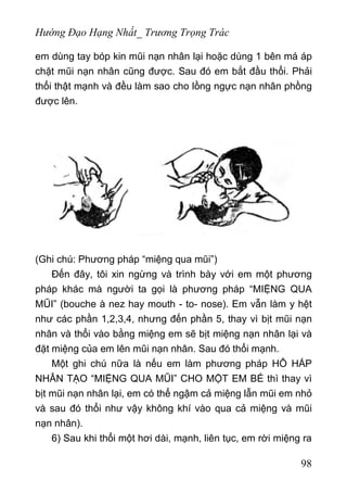 Hướng Đạo Hạng Nhất_ Trương Trọng Trác
em dùng tay bóp kin mũi nạn nhân lại hoặc dùng 1 bên má áp
chặt mũi nạn nhân cũng được. Sau đó em bắt đầu thổi. Phải
thổi thật mạnh và đều làm sao cho lồng ngực nạn nhân phồng
được lên.
(Ghi chú: Phương pháp “miệng qua mũi”)
Đến đây, tôi xin ngừng và trình bày với em một phương
pháp khác mà người ta gọi là phương pháp “MIỆNG QUA
MŨI” (bouche à nez hay mouth - to- nose). Em vẫn làm y hệt
như các phần 1,2,3,4, nhưng đến phần 5, thay vì bịt mũi nạn
nhân và thổi vào bằng miệng em sẽ bịt miệng nạn nhân lại và
đặt miệng của em lên mũi nạn nhân. Sau đó thổi mạnh.
Một ghi chú nữa là nếu em làm phương pháp HÔ HẤP
NHÂN TẠO “MIỆNG QUA MŨI” CHO MỘT EM BÉ thì thay vì
bịt mũi nạn nhân lại, em có thể ngậm cả miệng lẫn mũi em nhỏ
và sau đó thổi như vậy không khí vào qua cả miệng và mũi
nạn nhân).
6) Sau khi thổi một hơi dài, mạnh, liên tục, em rời miệng ra
98
 
