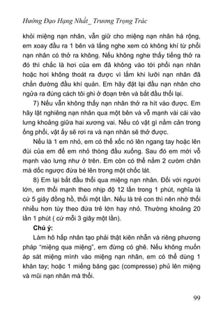 Hướng Đạo Hạng Nhất_ Trương Trọng Trác
khỏi miệng nạn nhân, vẫn giữ cho miệng nạn nhân há rộng,
em xoay đầu ra 1 bên và lắng nghe xem có không khí từ phổi
nạn nhân có thở ra không. Nếu không nghe thấy tiếng thở ra
đó thì chắc là hơi của em đã không vào tới phổi nạn nhân
hoặc hơi không thoát ra được vì lắm khi lưỡi nạn nhân đã
chắn đường đầu khí quản. Em hãy đặt lại đầu nạn nhân cho
ngửa ra đúng cách tôi ghi ở đoạn trên và bắt đầu thổi lại.
7) Nếu vẫn không thấy nạn nhân thở ra hít vào được. Em
hãy lật nghiêng nạn nhân qua một bên và vỗ mạnh vài cái vào
lưng khoảng giữa hai xương vai. Nếu có vật gì nằm cản trong
ống phổi, vật ấy sẽ rơi ra và nạn nhân sẽ thở được.
Nếu là 1 em nhỏ, em có thể xốc nó lên ngang tay hoặc lên
đùi của em để em nhỏ thòng đầu xuống. Sau đó em mới vỗ
mạnh vào lưng như ở trên. Em còn có thể nắm 2 cưòm chân
mà dốc ngược đứa bé lên trong một chốc lát.
8) Em lại bắt đầu thổi qua miệng nạn nhân. Đối với người
lớn, em thổi mạnh theo nhịp độ 12 lần trong 1 phút, nghĩa là
cứ 5 giây đồng hồ, thổi một lần. Nếu là trẻ con thì nên nhớ thổi
nhiều hơn tùy theo đứa trẻ lớn hay nhỏ. Thường khoảng 20
lần 1 phút ( cứ mỗi 3 giây một lần).
Chú ý:
Làm hô hấp nhân tạo phải thật kiên nhẫn và riêng phương
pháp “miệng qua miệng”, em đừng có ghê. Nếu không muốn
áp sát miệng mình vào miệng nạn nhân, em có thể dùng 1
khăn tay; hoặc 1 miếng băng gạc (compresse) phủ lên miệng
và mũi nạn nhân mà thổi.
99
 