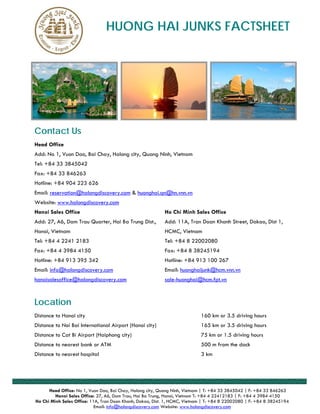 HUONG HAI JUNKS FACTSHEET




Contact Us
Head Office
Add: No 1, Vuon Dao, Bai Chay, Halong city, Quang Ninh, Vietnam
Tel: +84 33 3845042
Fax: +84 33 846263
Hotline: +84 904 223 626
Email: reservation@halongdiscovery.com & huonghai.qn@hn.vnn.vn
Website: www.halongdiscovery.com
Hanoi Sales Office                                         Ho Chi Minh Sales Office
Add: 27, A6, Dam Trau Quarter, Hai Ba Trung Dist.,         Add: 11A, Tran Doan Khanh Street, Dakao, Dist 1,
Hanoi, Vietnam                                             HCMC, Vietnam
Tel: +84 4 2241 2183                                       Tel: +84 8 22002080
Fax: +84 4 3984 4150                                       Fax: +84 8 38245194
Hotline: +84 913 395 342                                   Hotline: +84 913 100 267
Email: info@halongdiscovery.com                            Email: huonghaijunk@hcm.vnn.vn
hanoisalesoffice@halongdiscovery.com                       sale-huonghai@hcm.fpt.vn



Location
Distance to Hanoi city                                                      160 km or 3.5 driving hours
Distance to Noi Bai International Airport (Hanoi city)                      165 km or 3.5 driving hours
Distance to Cat Bi Airport (Haiphong city)                                  75 km or 1.5 driving hours
Distance to nearest bank or ATM                                             500 m from the dock
Distance to nearest hospital                                                3 km




      Head Office: No 1, Vuon Dao, Bai Chay, Halong city, Quang Ninh, Vietnam | T: +84 33 3845042 | F: +84 33 846263
         Hanoi Sales Office: 27, A6, Dam Trau, Hai Ba Trung, Hanoi, Vietnam T: +84 4 22412183 | F: +84 4 3984 4150
Ho Chi Minh Sales Office: 11A, Tran Doan Khanh, Dakao, Dist. 1, HCMC, Vietnam | T: +84 8 22002080 | F: +84 8 38245194
                            Email: info@halongdiscovery.com Website: www.halongdiscovery.com
 